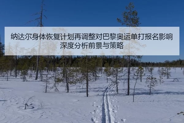 纳达尔身体恢复计划再调整对巴黎奥运单打报名影响深度分析前景与策略