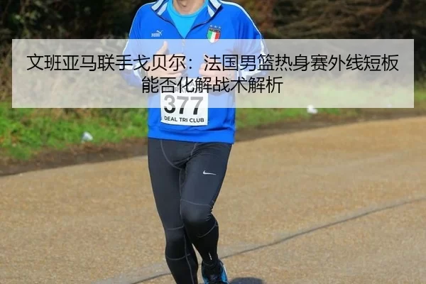 文班亚马联手戈贝尔：法国男篮热身赛外线短板能否化解战术解析